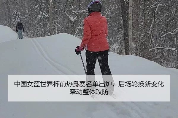 中国女篮世界杯前热身赛名单出炉，后场轮换新变化牵动整体攻防